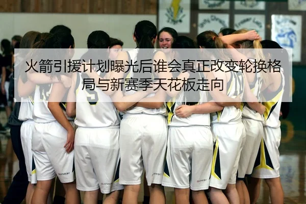 火箭引援计划曝光后谁会真正改变轮换格局与新赛季天花板走向 | lansedaoh